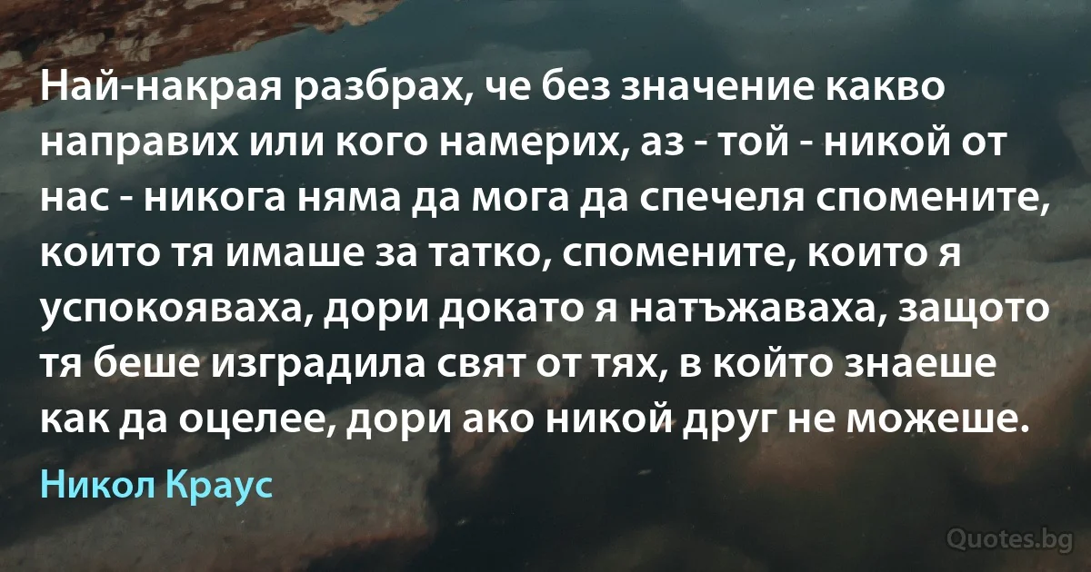 Най-накрая разбрах, че без значение какво направих или кого намерих, аз - той - никой от нас - никога няма да мога да спечеля спомените, които тя имаше за татко, спомените, които я успокояваха, дори докато я натъжаваха, защото тя беше изградила свят от тях, в който знаеше как да оцелее, дори ако никой друг не можеше. (Никол Краус)