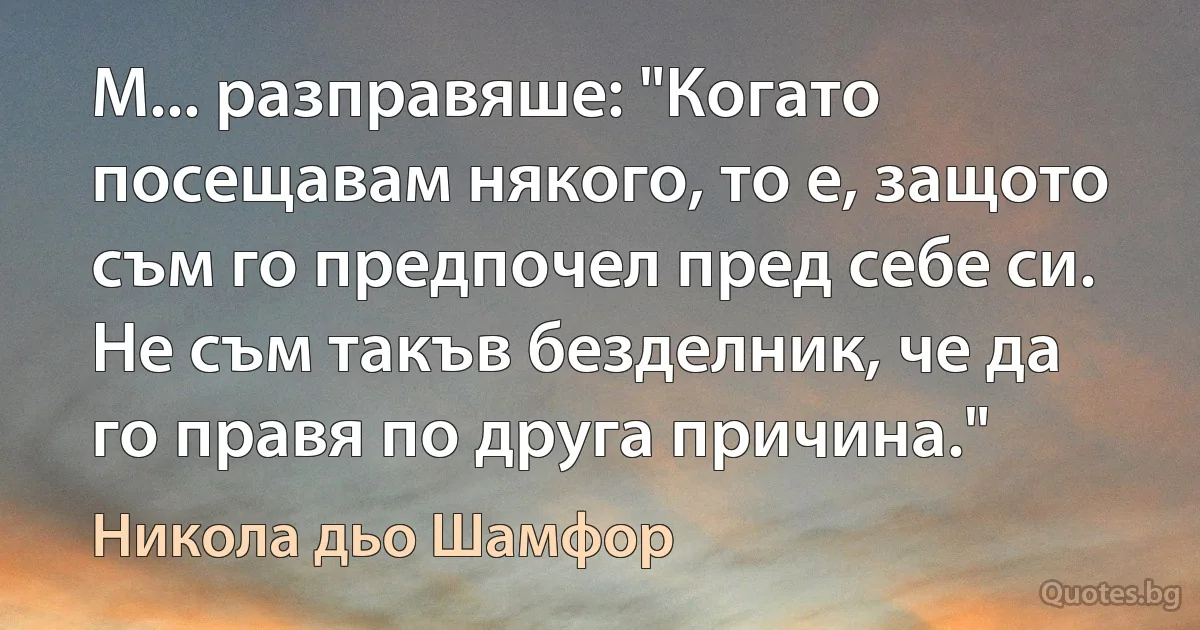 М... разправяше: "Когато посещавам някого, то е, защото съм го предпочел пред себе си. Не съм такъв безделник, че да го правя по друга причина." (Никола дьо Шамфор)