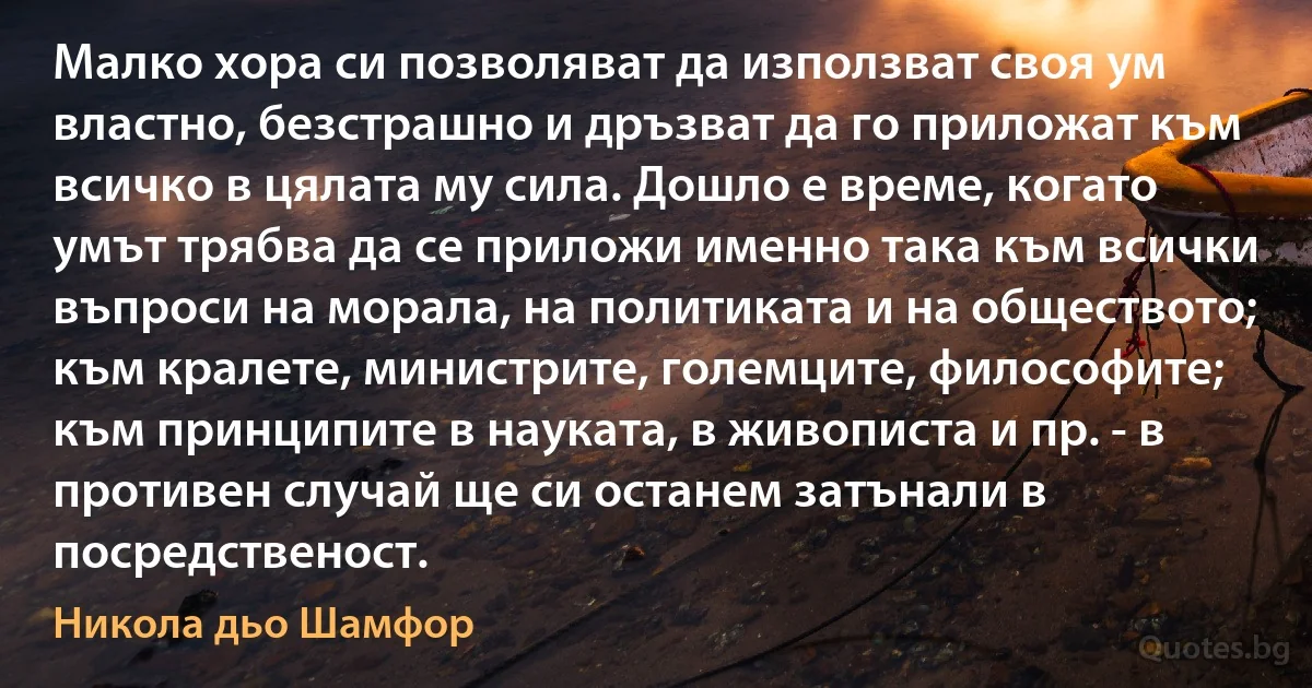 Малко хора си позволяват да използват своя ум властно, безстрашно и дръзват да го приложат към всичко в цялата му сила. Дошло е време, когато умът трябва да се приложи именно така към всички въпроси на морала, на политиката и на обществото; към кралете, министрите, големците, философите; към принципите в науката, в живописта и пр. - в противен случай ще си останем затънали в посредственост. (Никола дьо Шамфор)