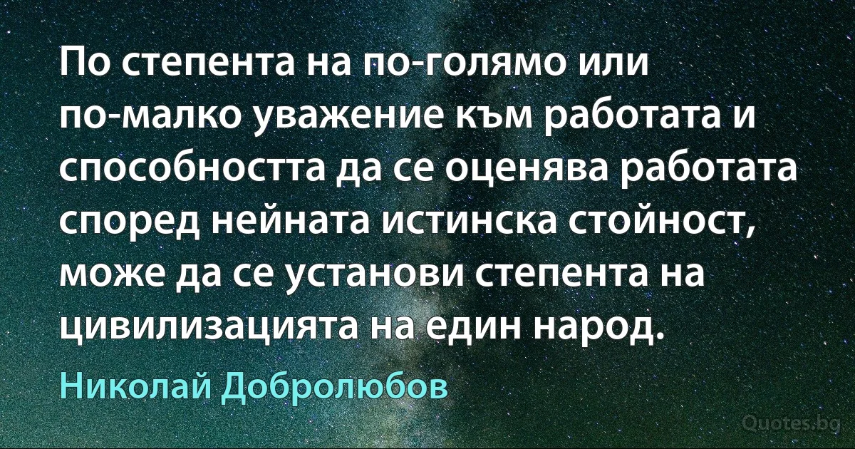 По степента на по-голямо или по-малко уважение към работата и способността да се оценява работата според нейната истинска стойност, може да се установи степента на цивилизацията на един народ. (Николай Добролюбов)