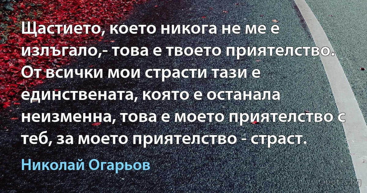 Щастието, което никога не ме е излъгало,- това е твоето приятелство. От всички мои страсти тази е единствената, която е останала неизменна, това е моето приятелство с теб, за моето приятелство - страст. (Николай Огарьов)