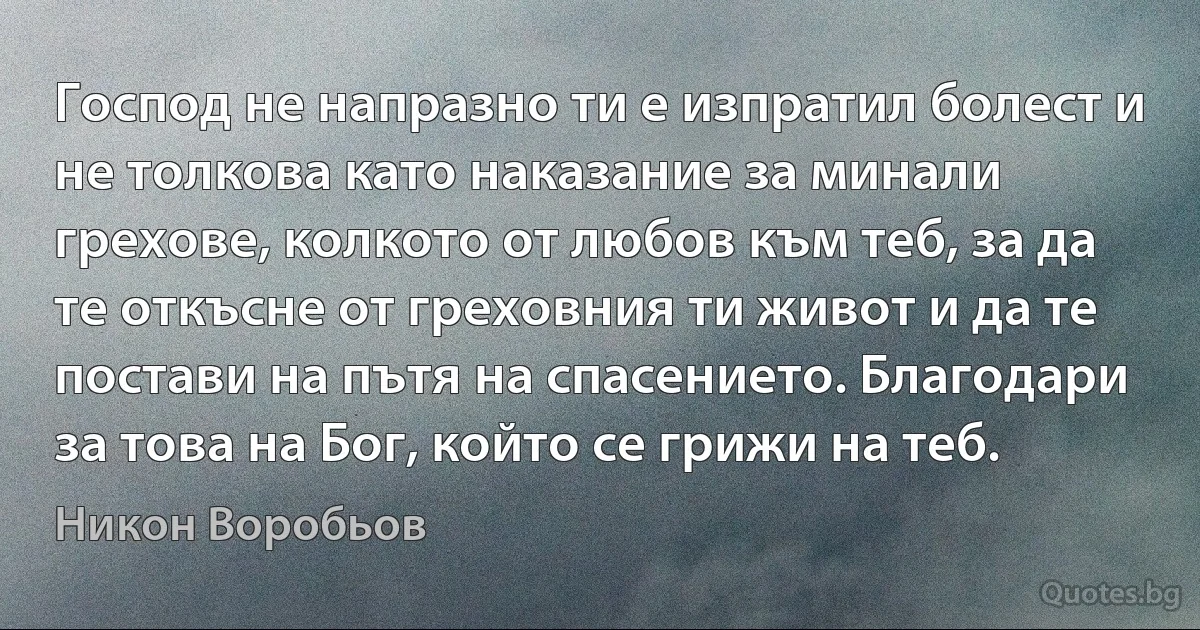 Господ не напразно ти е изпратил болест и не толкова като наказание за минали грехове, колкото от любов към теб, за да те откъсне от греховния ти живот и да те постави на пътя на спасението. Благодари за това на Бог, който се грижи на теб. (Никон Воробьов)