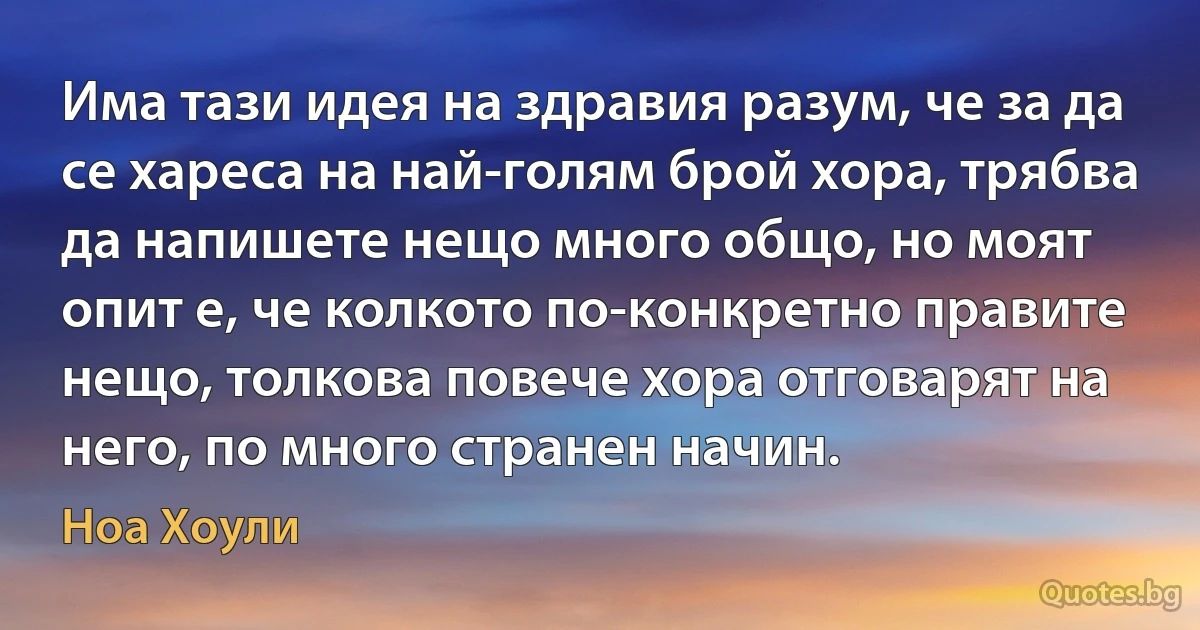 Има тази идея на здравия разум, че за да се хареса на най-голям брой хора, трябва да напишете нещо много общо, но моят опит е, че колкото по-конкретно правите нещо, толкова повече хора отговарят на него, по много странен начин. (Ноа Хоули)