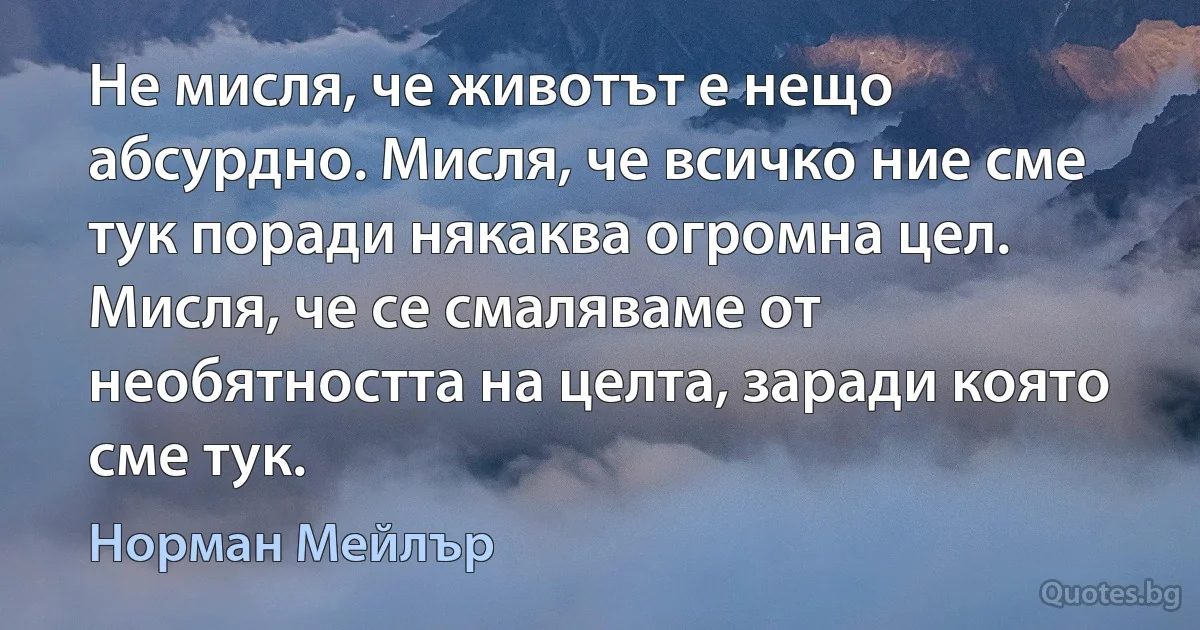 Не мисля, че животът е нещо абсурдно. Мисля, че всичко ние сме тук поради някаква огромна цел. Мисля, че се смаляваме от необятността на целта, заради която сме тук. (Норман Мейлър)