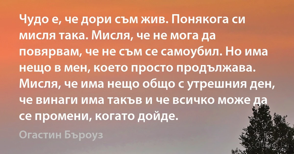 Чудо е, че дори съм жив. Понякога си мисля така. Мисля, че не мога да повярвам, че не съм се самоубил. Но има нещо в мен, което просто продължава. Мисля, че има нещо общо с утрешния ден, че винаги има такъв и че всичко може да се промени, когато дойде. (Огастин Бъроуз)