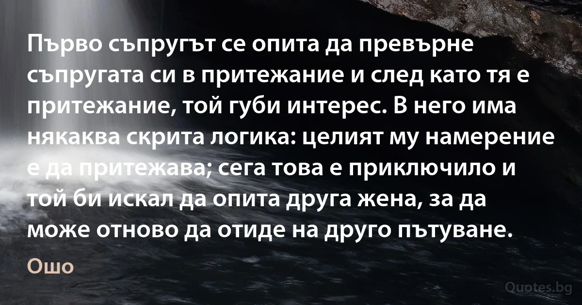 Първо съпругът се опита да превърне съпругата си в притежание и след като тя е притежание, той губи интерес. В него има някаква скрита логика: целият му намерение е да притежава; сега това е приключило и той би искал да опита друга жена, за да може отново да отиде на друго пътуване. (Ошо)