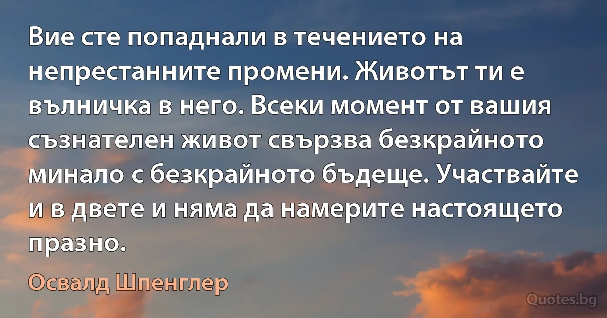 Вие сте попаднали в течението на непрестанните промени. Животът ти е вълничка в него. Всеки момент от вашия съзнателен живот свързва безкрайното минало с безкрайното бъдеще. Участвайте и в двете и няма да намерите настоящето празно. (Освалд Шпенглер)