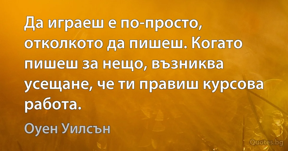 Да играеш е по-просто, отколкото да пишеш. Когато пишеш за нещо, възниква усещане, че ти правиш курсова работа. (Оуен Уилсън)