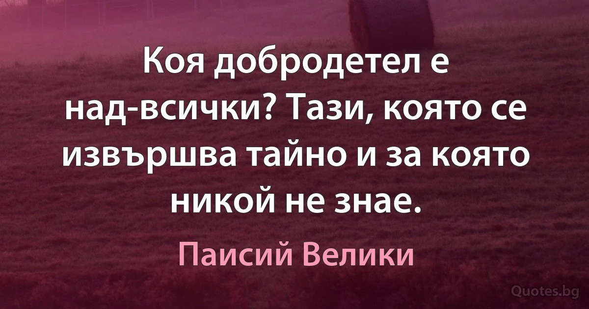 Коя добродетел е над-всички? Тази, която се извършва тайно и за която никой не знае. (Паисий Велики)