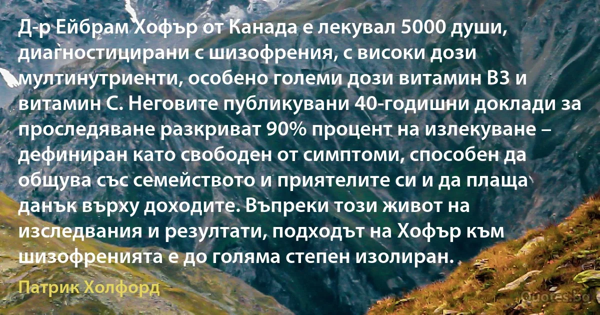 Д-р Ейбрам Хофър от Канада е лекувал 5000 души, диагностицирани с шизофрения, с високи дози мултинутриенти, особено големи дози витамин В3 и витамин С. Неговите публикувани 40-годишни доклади за проследяване разкриват 90% процент на излекуване – дефиниран като свободен от симптоми, способен да общува със семейството и приятелите си и да плаща данък върху доходите. Въпреки този живот на изследвания и резултати, подходът на Хофър към шизофренията е до голяма степен изолиран. (Патрик Холфорд)