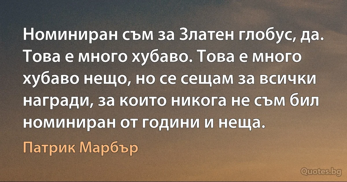 Номиниран съм за Златен глобус, да. Това е много хубаво. Това е много хубаво нещо, но се сещам за всички награди, за които никога не съм бил номиниран от години и неща. (Патрик Марбър)