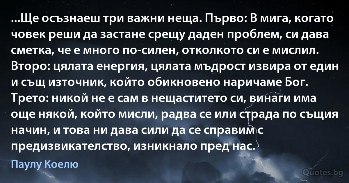 ...Ще осъзнаеш три важни неща. Първо: В мига, когато човек реши да застане срещу даден проблем, си дава сметка, че е много по-силен, отколкото си е мислил. Второ: цялата енергия, цялата мъдрост извира от един и същ източник, който обикновено наричаме Бог. Трето: никой не е сам в нещаститето си, винаги има още някой, който мисли, радва се или страда по същия начин, и това ни дава сили да се справим с предизвикателство, изникнало пред нас. (Паулу Коелю)