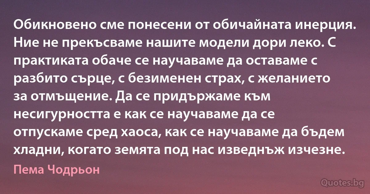 Обикновено сме понесени от обичайната инерция. Ние не прекъсваме нашите модели дори леко. С практиката обаче се научаваме да оставаме с разбито сърце, с безименен страх, с желанието за отмъщение. Да се придържаме към несигурността е как се научаваме да се отпускаме сред хаоса, как се научаваме да бъдем хладни, когато земята под нас изведнъж изчезне. (Пема Чодрьон)