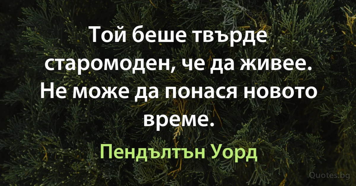 Той беше твърде старомоден, че да живее. Не може да понася новото време. (Пендълтън Уорд)