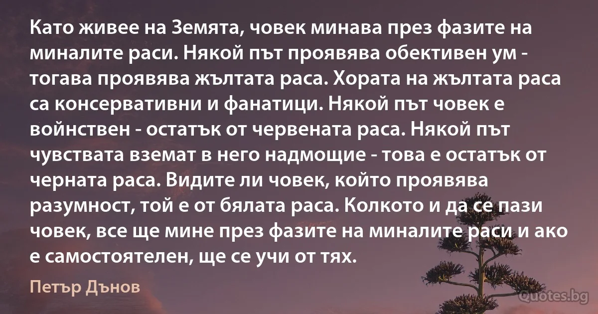 Като живее на Земята, човек минава през фазите на миналите раси. Някой път проявява обективен ум - тогава проявява жълтата раса. Хората на жълтата раса са консервативни и фанатици. Някой път човек е войнствен - остатък от червената раса. Някой път чувствата вземат в него надмощие - това е остатък от черната раса. Видите ли човек, който проявява разумност, той е от бялата раса. Колкото и да се пази човек, все ще мине през фазите на миналите раси и ако е самостоятелен, ще се учи от тях. (Петър Дънов)