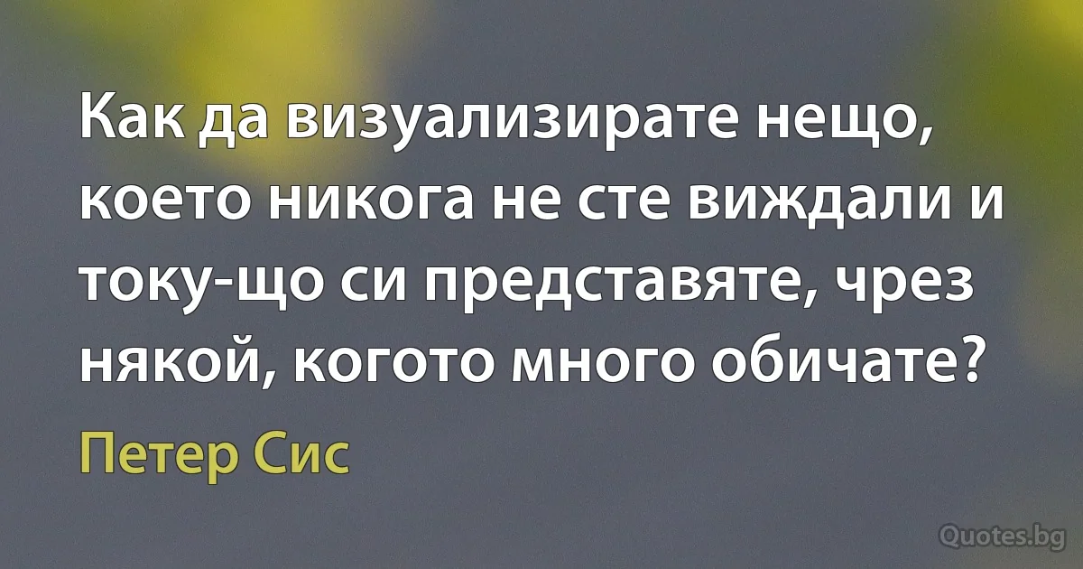 Как да визуализирате нещо, което никога не сте виждали и току-що си представяте, чрез някой, когото много обичате? (Петер Сис)