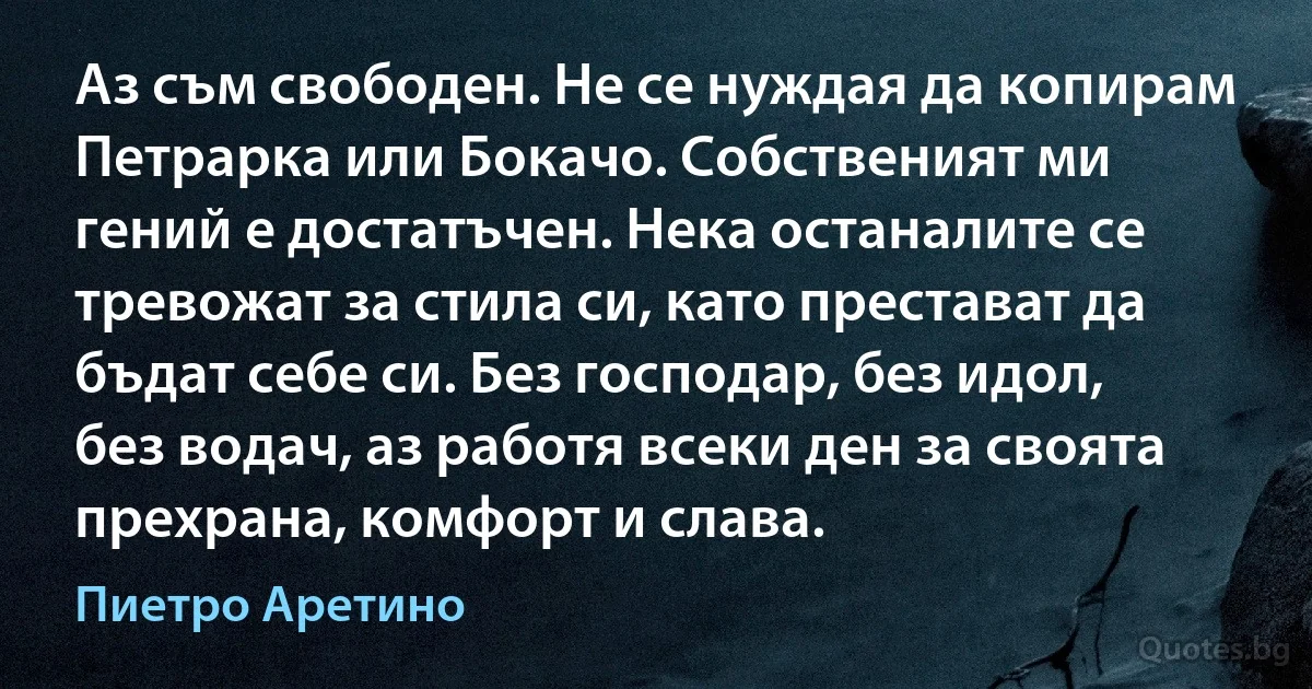 Аз съм свободен. Не се нуждая да копирам Петрарка или Бокачо. Собственият ми гений е достатъчен. Нека останалите се тревожат за стила си, като престават да бъдат себе си. Без господар, без идол, без водач, аз работя всеки ден за своята прехрана, комфорт и слава. (Пиетро Аретино)