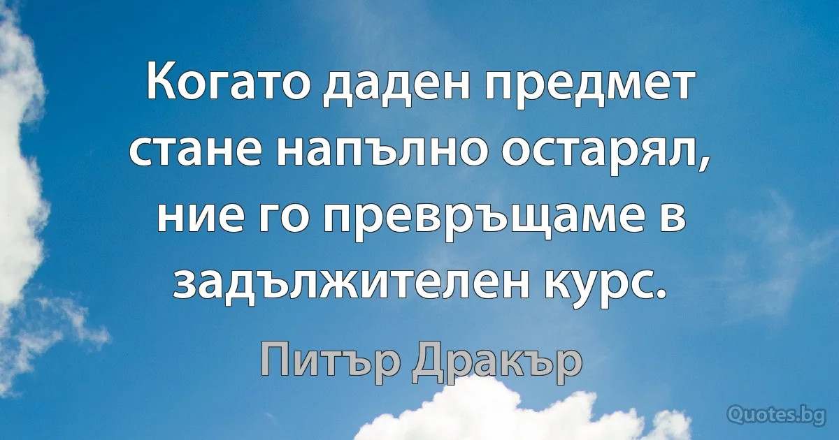 Когато даден предмет стане напълно остарял, ние го превръщаме в задължителен курс. (Питър Дракър)