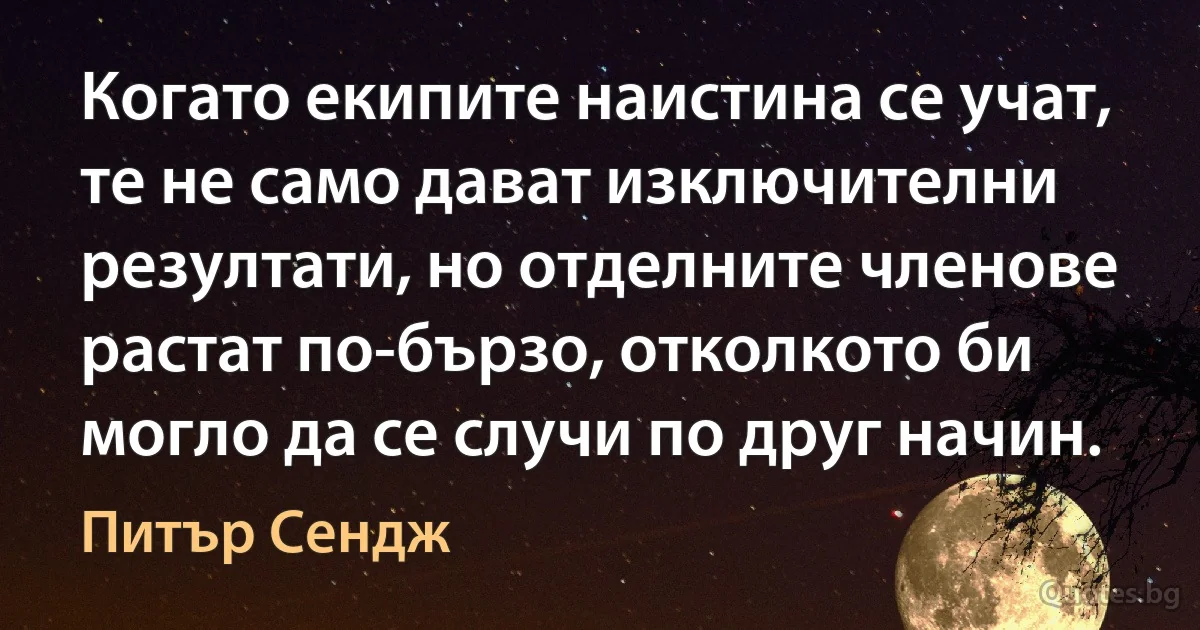 Когато екипите наистина се учат, те не само дават изключителни резултати, но отделните членове растат по-бързо, отколкото би могло да се случи по друг начин. (Питър Сендж)