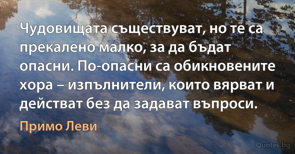 Чудовищата съществуват, но те са прекалено малко, за да бъдат опасни. По-опасни са обикновените хора – изпълнители, които вярват и действат без да задават въпроси. (Примо Леви)