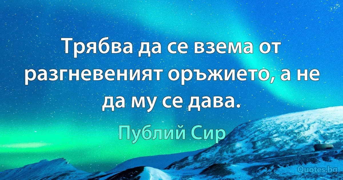 Трябва да се взема от разгневеният оръжието, а не да му се дава. (Публий Сир)