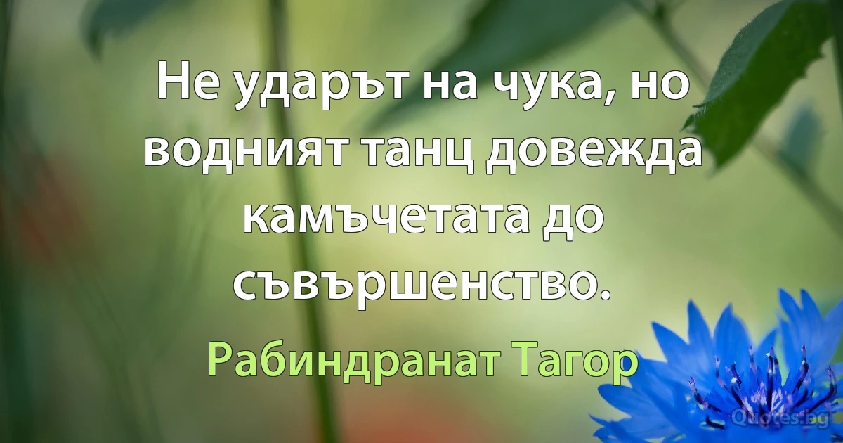 Не ударът на чука, но водният танц довежда камъчетата до съвършенство. (Рабиндранат Тагор)