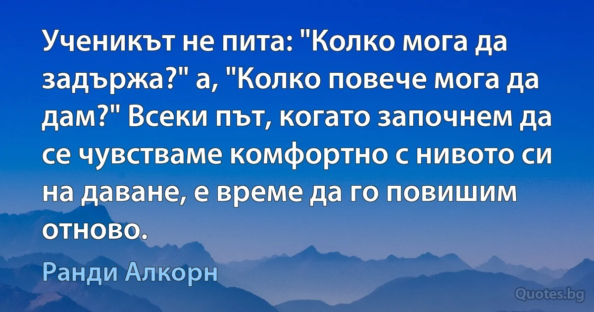 Ученикът не пита: "Колко мога да задържа?" а, "Колко повече мога да дам?" Всеки път, когато започнем да се чувстваме комфортно с нивото си на даване, е време да го повишим отново. (Ранди Алкорн)