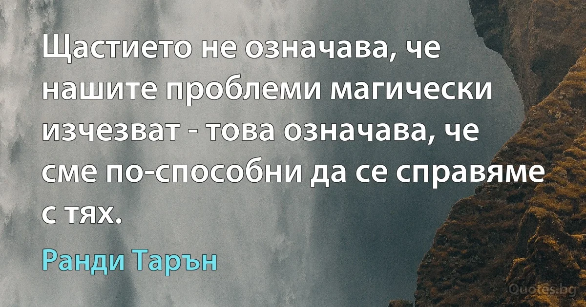 Щастието не означава, че нашите проблеми магически изчезват - това означава, че сме по-способни да се справяме с тях. (Ранди Тарън)