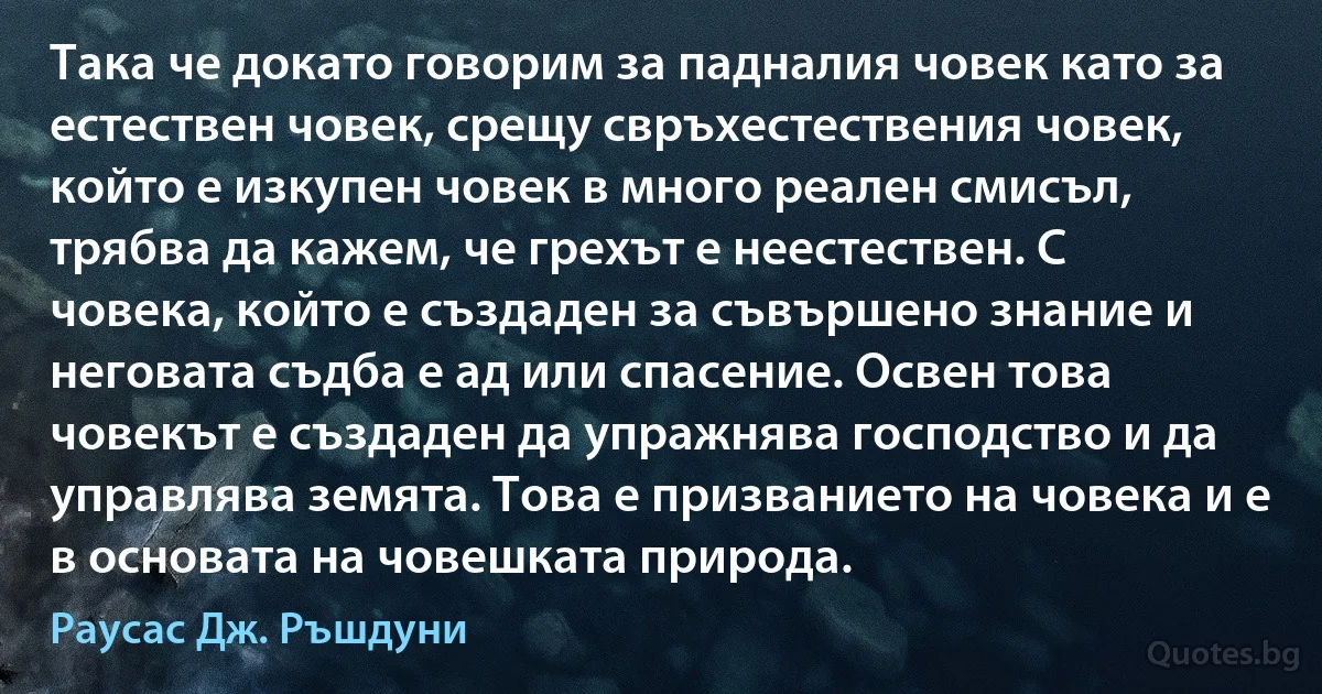 Така че докато говорим за падналия човек като за естествен човек, срещу свръхестествения човек, който е изкупен човек в много реален смисъл, трябва да кажем, че грехът е неестествен. С човека, който е създаден за съвършено знание и неговата съдба е ад или спасение. Освен това човекът е създаден да упражнява господство и да управлява земята. Това е призванието на човека и е в основата на човешката природа. (Раусас Дж. Ръшдуни)