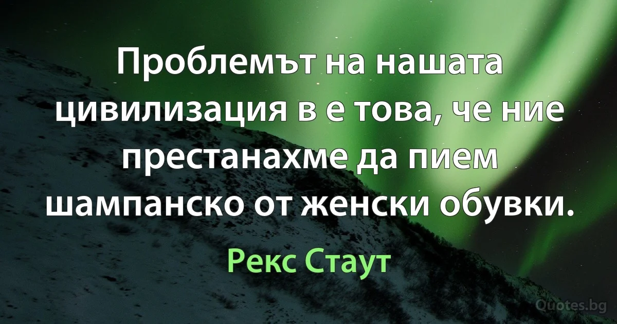 Проблемът на нашата цивилизация в е това, че ние престанахме да пием шампанско от женски обувки. (Рекс Стаут)