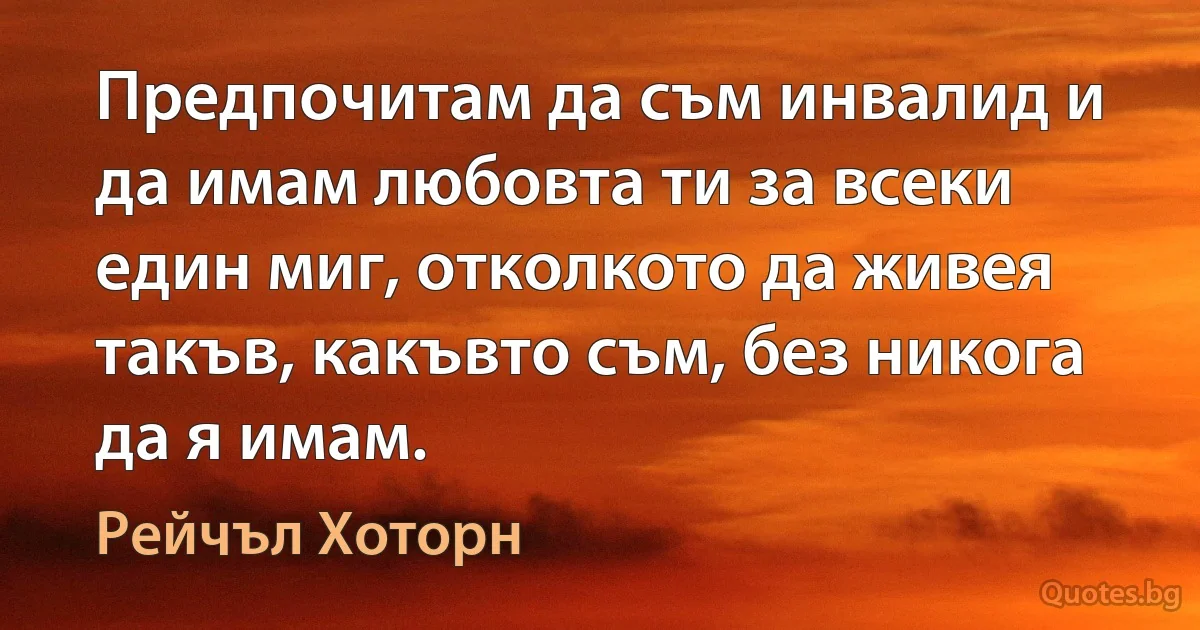 Предпочитам да съм инвалид и да имам любовта ти за всеки един миг, отколкото да живея такъв, какъвто съм, без никога да я имам. (Рейчъл Хоторн)