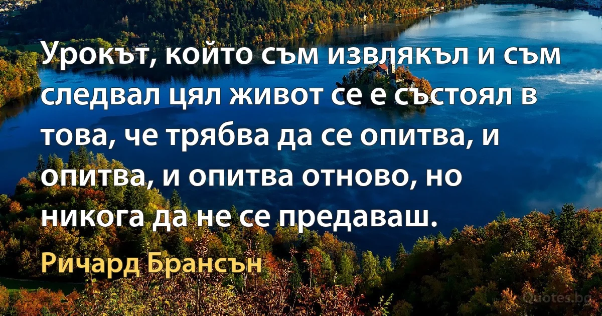 Урокът, който съм извлякъл и съм следвал цял живот се е състоял в това, че трябва да се опитва, и опитва, и опитва отново, но никога да не се предаваш. (Ричард Брансън)