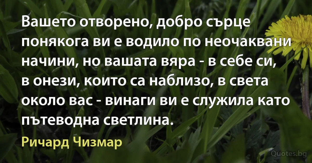 Вашето отворено, добро сърце понякога ви е водило по неочаквани начини, но вашата вяра - в себе си, в онези, които са наблизо, в света около вас - винаги ви е служила като пътеводна светлина. (Ричард Чизмар)