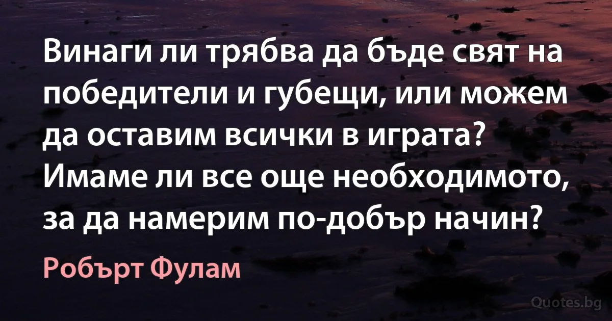 Винаги ли трябва да бъде свят на победители и губещи, или можем да оставим всички в играта? Имаме ли все още необходимото, за да намерим по-добър начин? (Робърт Фулам)