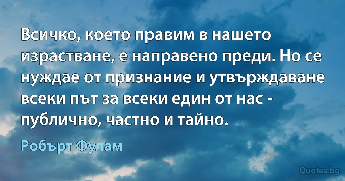 Всичко, което правим в нашето израстване, е направено преди. Но се нуждае от признание и утвърждаване всеки път за всеки един от нас - публично, частно и тайно. (Робърт Фулам)