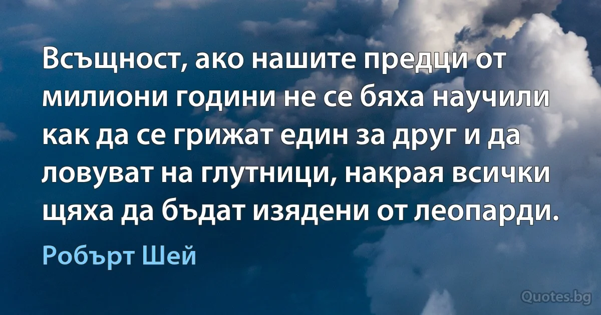 Всъщност, ако нашите предци от милиони години не се бяха научили как да се грижат един за друг и да ловуват на глутници, накрая всички щяха да бъдат изядени от леопарди. (Робърт Шей)