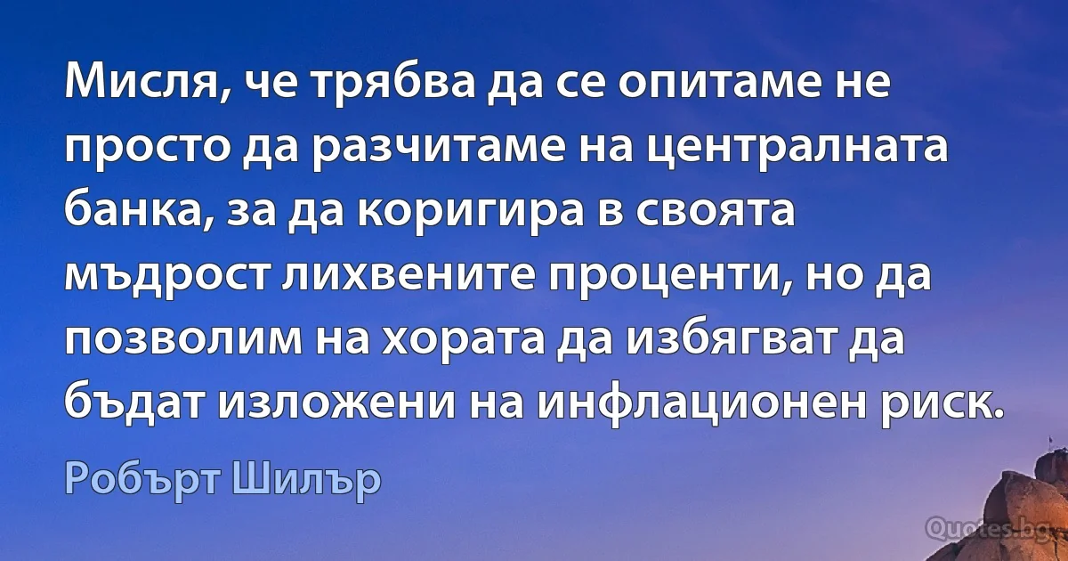 Мисля, че трябва да се опитаме не просто да разчитаме на централната банка, за да коригира в своята мъдрост лихвените проценти, но да позволим на хората да избягват да бъдат изложени на инфлационен риск. (Робърт Шилър)