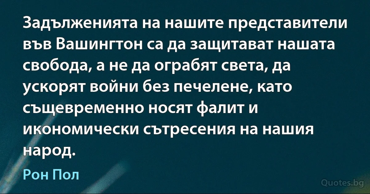 Задълженията на нашите представители във Вашингтон са да защитават нашата свобода, а не да ограбят света, да ускорят войни без печелене, като същевременно носят фалит и икономически сътресения на нашия народ. (Рон Пол)