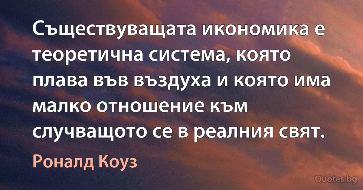 Съществуващата икономика е теоретична система, която плава във въздуха и която има малко отношение към случващото се в реалния свят. (Роналд Коуз)