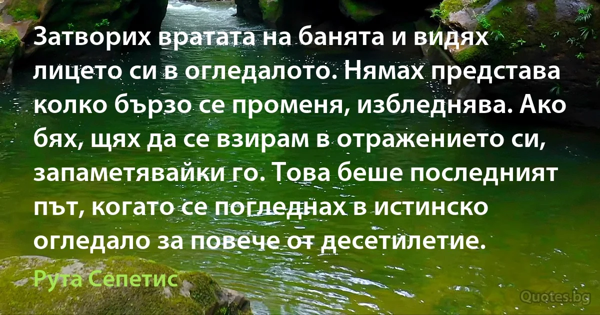 Затворих вратата на банята и видях лицето си в огледалото. Нямах представа колко бързо се променя, избледнява. Ако бях, щях да се взирам в отражението си, запаметявайки го. Това беше последният път, когато се погледнах в истинско огледало за повече от десетилетие. (Рута Сепетис)