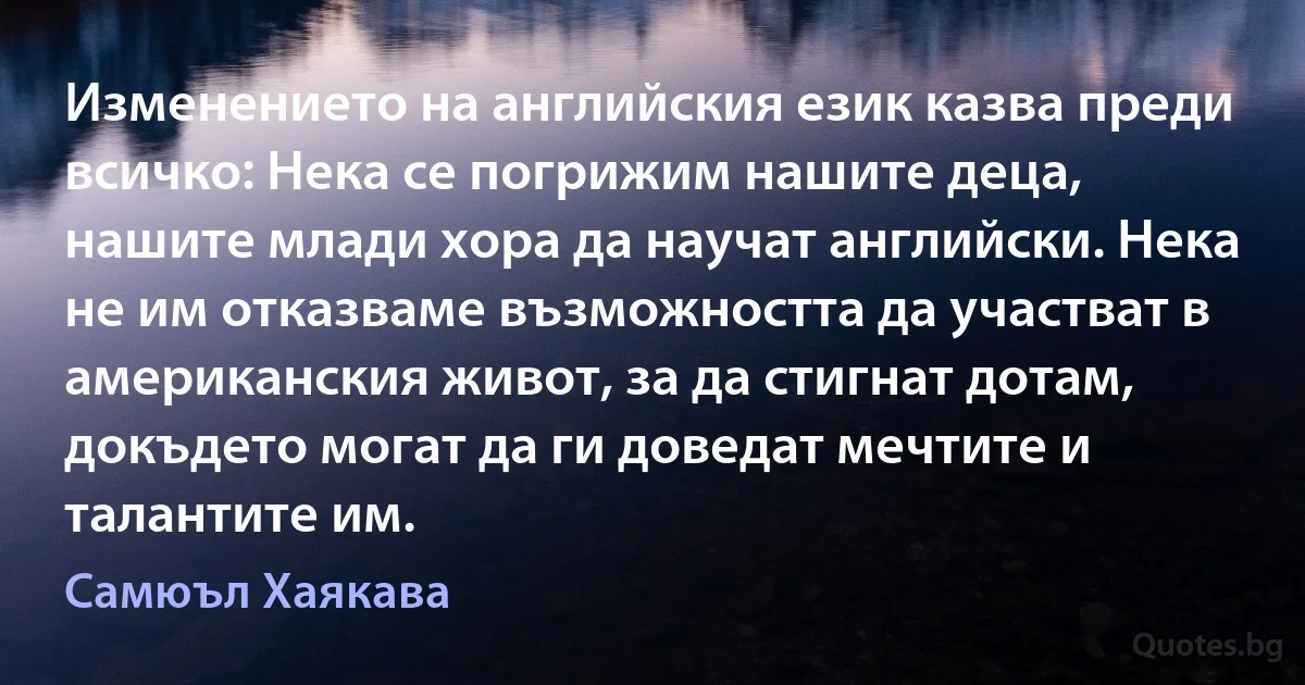 Изменението на английския език казва преди всичко: Нека се погрижим нашите деца, нашите млади хора да научат английски. Нека не им отказваме възможността да участват в американския живот, за да стигнат дотам, докъдето могат да ги доведат мечтите и талантите им. (Самюъл Хаякава)