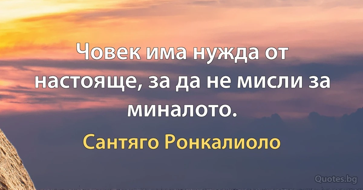 Човек има нужда от настояще, за да не мисли за миналото. (Сантяго Ронкалиоло)