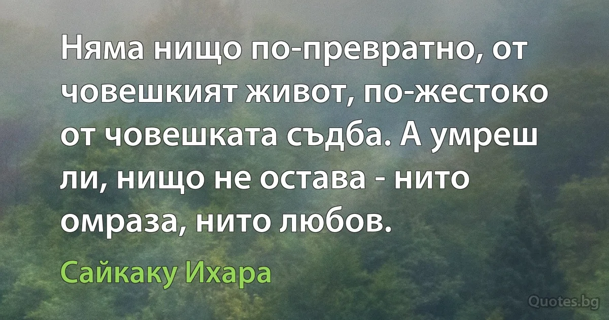 Няма нищо по-превратно, от човешкият живот, по-жестоко от човешката съдба. А умреш ли, нищо не остава - нито омраза, нито любов. (Сайкаку Ихара)