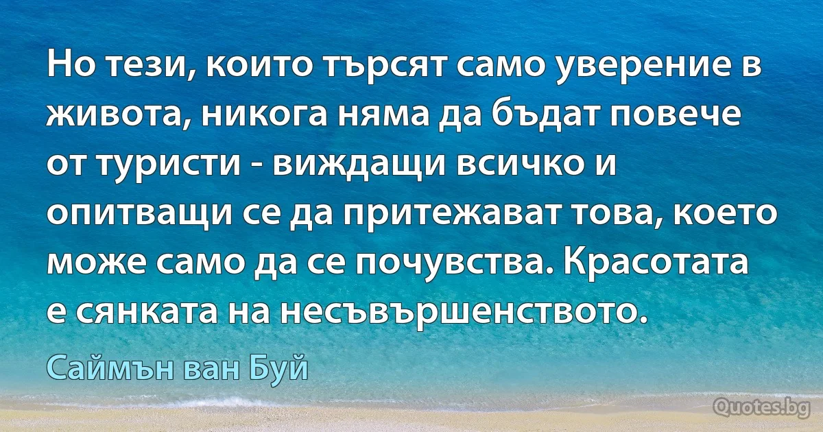 Но тези, които търсят само уверение в живота, никога няма да бъдат повече от туристи - виждащи всичко и опитващи се да притежават това, което може само да се почувства. Красотата е сянката на несъвършенството. (Саймън ван Буй)