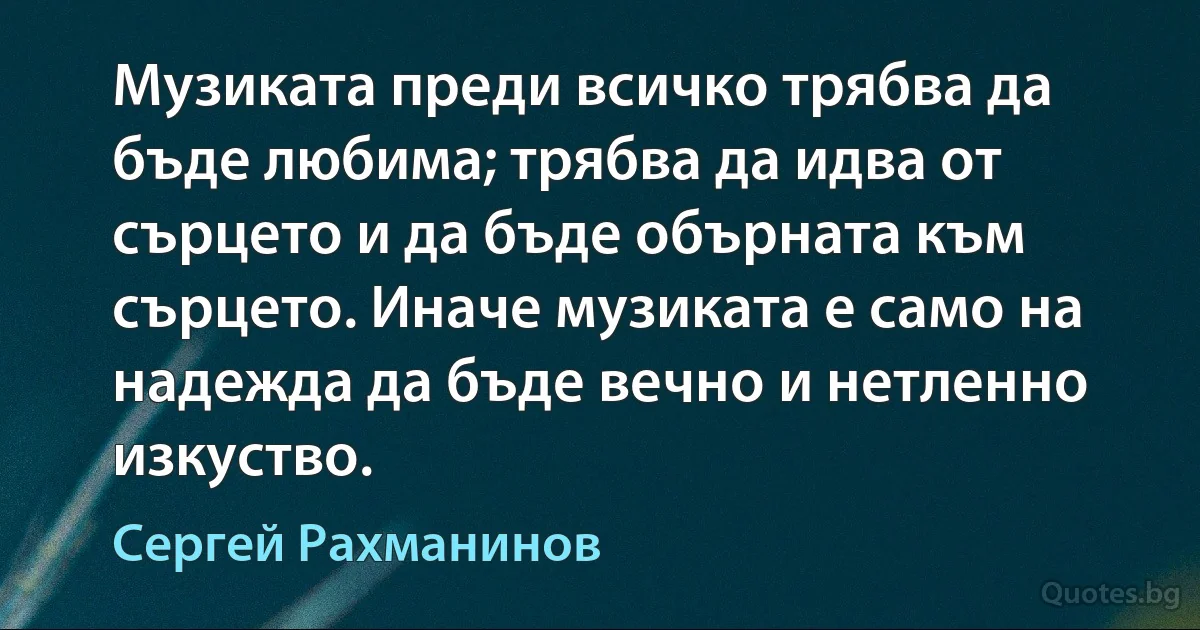 Музиката преди всичко трябва да бъде любима; трябва да идва от сърцето и да бъде обърната към сърцето. Иначе музиката е само на надежда да бъде вечно и нетленно изкуство. (Сергей Рахманинов)