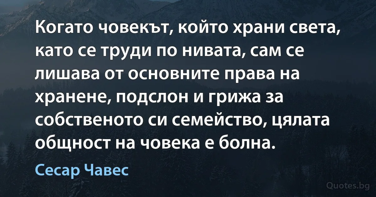 Когато човекът, който храни света, като се труди по нивата, сам се лишава от основните права на хранене, подслон и грижа за собственото си семейство, цялата общност на човека е болна. (Сесар Чавес)