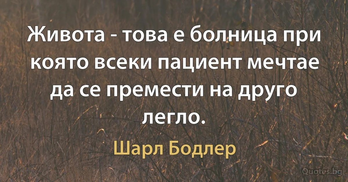 Живота - това е болница при която всеки пациент мечтае да се премести на друго легло. (Шарл Бодлер)