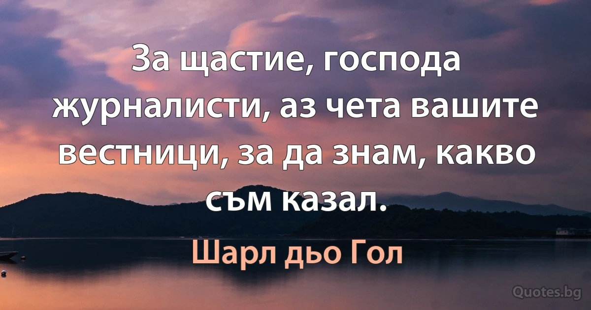 За щастие, господа журналисти, аз чета вашите вестници, за да знам, какво съм казал. (Шарл дьо Гол)