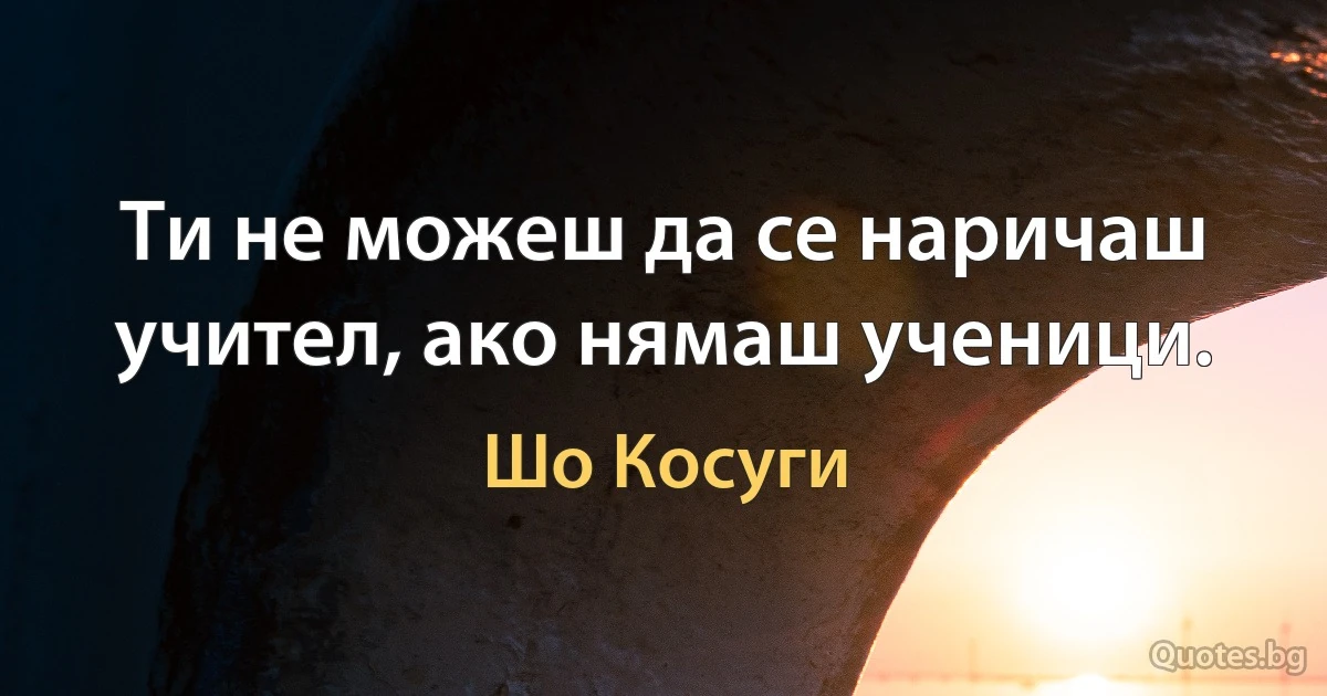 Ти не можеш да се наричаш учител, ако нямаш ученици. (Шо Косуги)