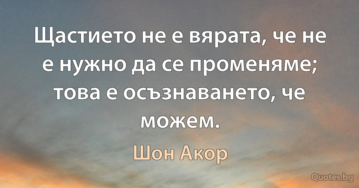 Щастието не е вярата, че не е нужно да се променяме; това е осъзнаването, че можем. (Шон Акор)